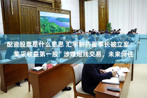 配资股票是什么意思 汇宇制药董事长被立案：“集采收益第一股”涉嫌短线交易，未来何往