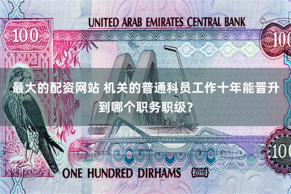最大的配资网站 机关的普通科员工作十年能晋升到哪个职务职级？