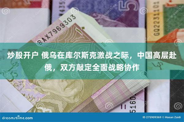 炒股开户 俄乌在库尔斯克激战之际，中国高层赴俄，双方敲定全面战略协作