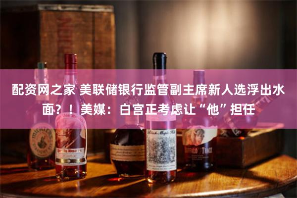 配资网之家 美联储银行监管副主席新人选浮出水面？！美媒：白宫正考虑让“他”担任
