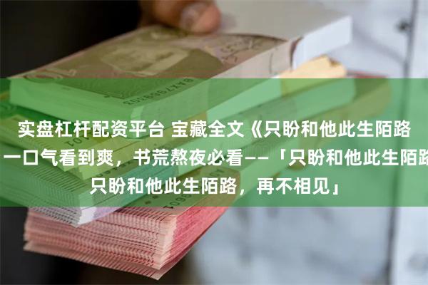 实盘杠杆配资平台 宝藏全文《只盼和他此生陌路，再不相见》一口气看到爽，书荒熬夜必看——「只盼和他此生陌路，再不相见」