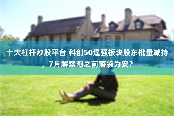 十大杠杆炒股平台 科创50逞强板块股东批量减持，7月解禁潮之前落袋为安？