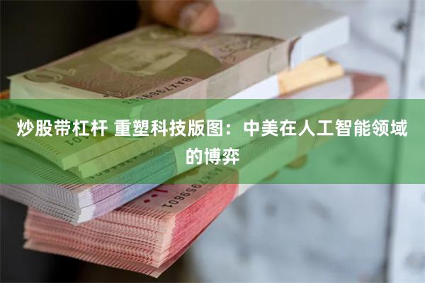炒股带杠杆 重塑科技版图：中美在人工智能领域的博弈
