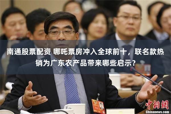 南通股票配资 哪吒票房冲入全球前十，联名款热销为广东农产品带来哪些启示？