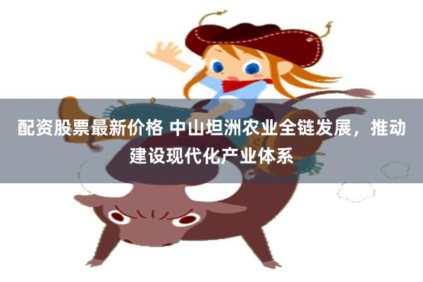 配资股票最新价格 中山坦洲农业全链发展，推动建设现代化产业体系