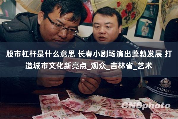 股市杠杆是什么意思 长春小剧场演出蓬勃发展 打造城市文化新亮点_观众_吉林省_艺术