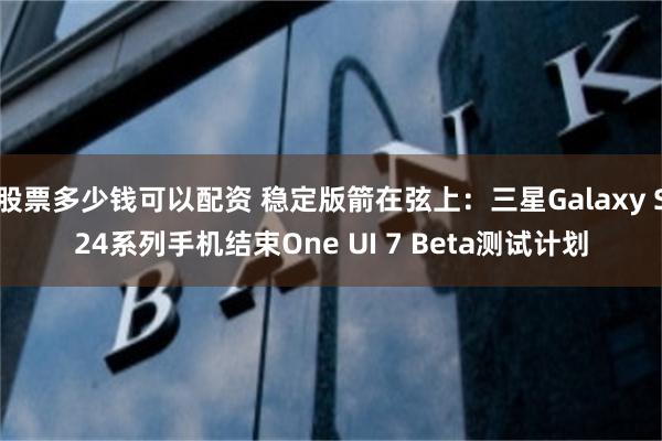 股票多少钱可以配资 稳定版箭在弦上：三星Galaxy S24系列手机结束One UI 7 Beta测试计划