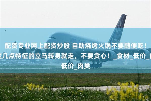 配资专业网上配资炒股 自助烧烤火锅不要随便吃！有这几点特征的立马转身就走，不要贪心！_食材_低价_肉类