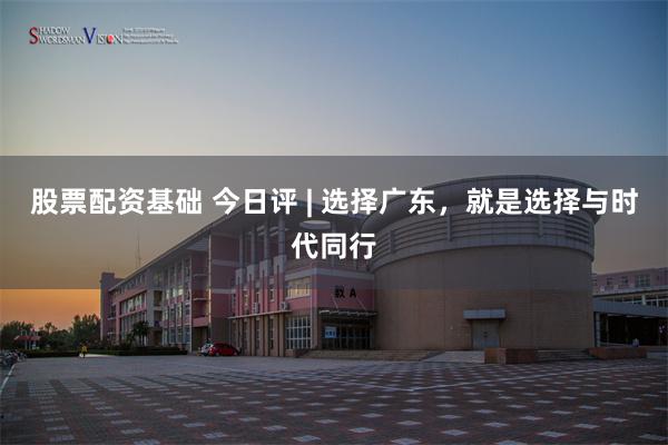 股票配资基础 今日评 | 选择广东，就是选择与时代同行