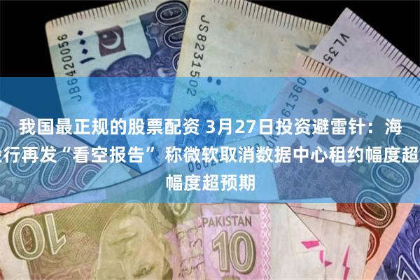 我国最正规的股票配资 3月27日投资避雷针：海外投行再发“看空报告” 称微软取消数据中心租约幅度超预期