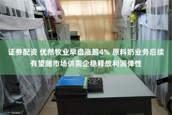 证劵配资 优然牧业早盘涨超4% 原料奶业务后续有望随市场供需企稳释放利润弹性