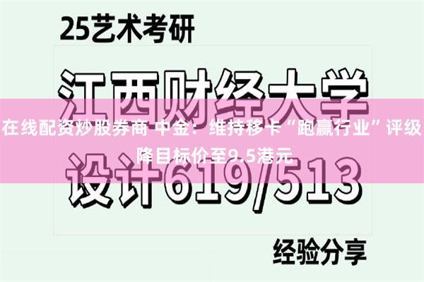 在线配资炒股券商 中金：维持移卡“跑赢行业”评级 降目标价至9.5港元