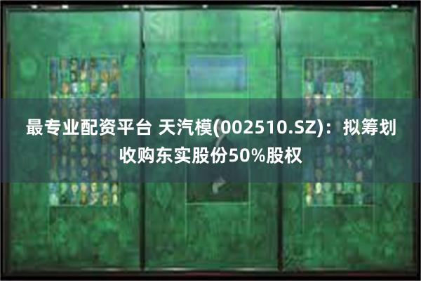 最专业配资平台 天汽模(002510.SZ)：拟筹划收购东实股份50%股权