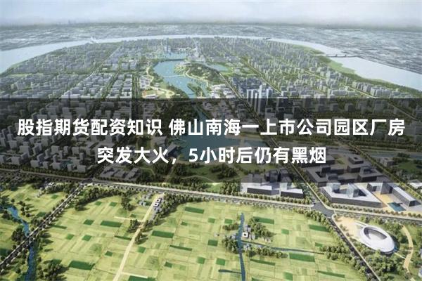 股指期货配资知识 佛山南海一上市公司园区厂房突发大火，5小时后仍有黑烟