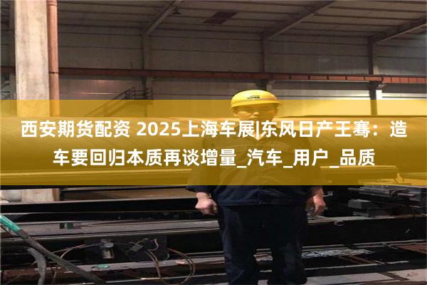 西安期货配资 2025上海车展|东风日产王骞：造车要回归本质再谈增量_汽车_用户_品质