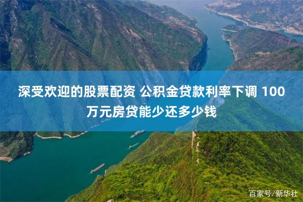 深受欢迎的股票配资 公积金贷款利率下调 100万元房贷能少还多少钱