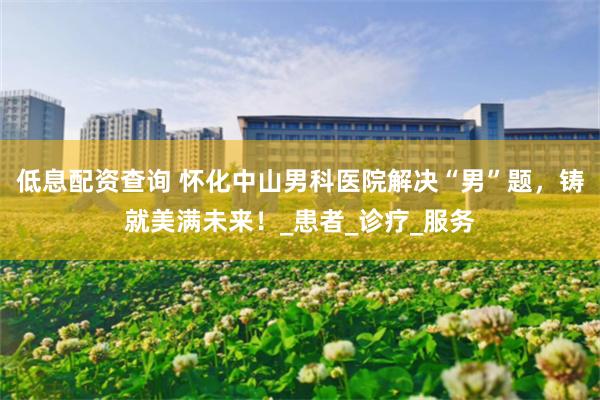 低息配资查询 怀化中山男科医院解决“男”题，铸就美满未来！_患者_诊疗_服务