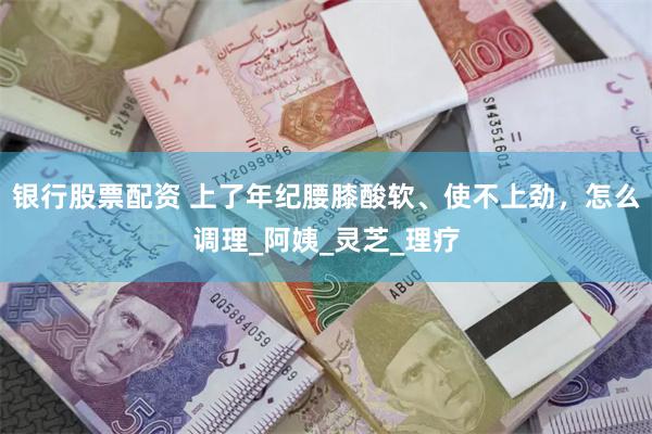 银行股票配资 上了年纪腰膝酸软、使不上劲，怎么调理_阿姨_灵芝_理疗