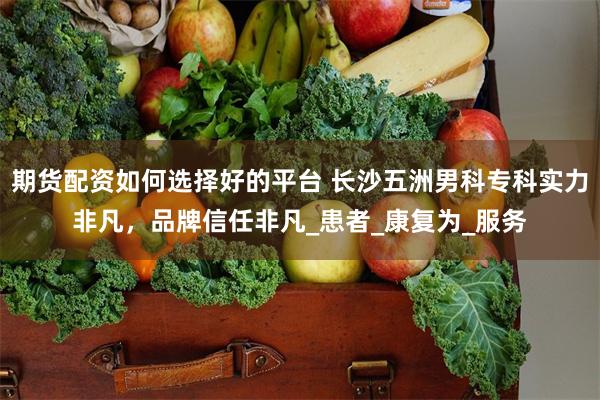 期货配资如何选择好的平台 长沙五洲男科专科实力非凡，品牌信任非凡_患者_康复为_服务