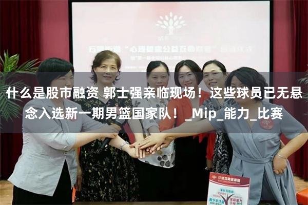 什么是股市融资 郭士强亲临现场！这些球员已无悬念入选新一期男篮国家队！_Mip_能力_比赛