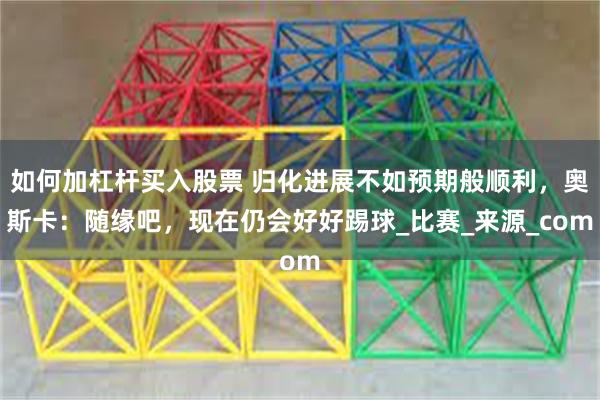 如何加杠杆买入股票 归化进展不如预期般顺利，奥斯卡：随缘吧，现在仍会好好踢球_比赛_来源_com