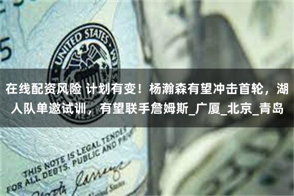 在线配资风险 计划有变！杨瀚森有望冲击首轮，湖人队单邀试训，有望联手詹姆斯_广厦_北京_青岛