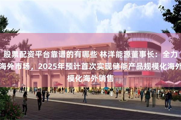股票配资平台靠谱的有哪些 林洋能源董事长：全力布局海外市场，2025年预计首次实现储能产品规模化海外销售