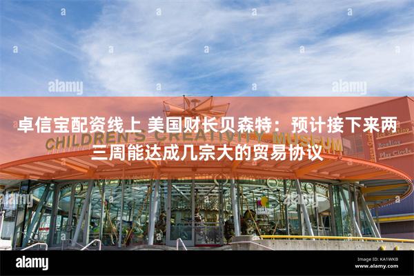 卓信宝配资线上 美国财长贝森特：预计接下来两三周能达成几宗大的贸易协议