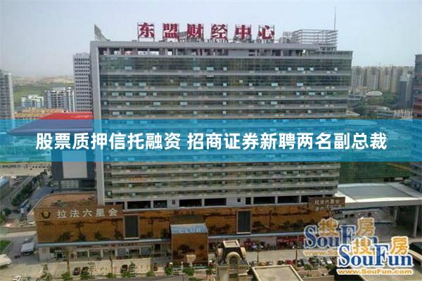 股票质押信托融资 招商证券新聘两名副总裁