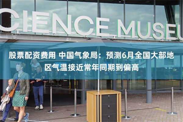 股票配资费用 中国气象局：预测6月全国大部地区气温接近常年同期到偏高