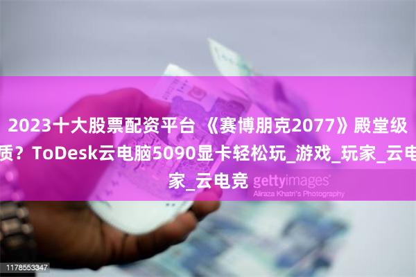 2023十大股票配资平台 《赛博朋克2077》殿堂级画质？ToDesk云电脑5090显卡轻松玩_游戏_玩家_云电竞