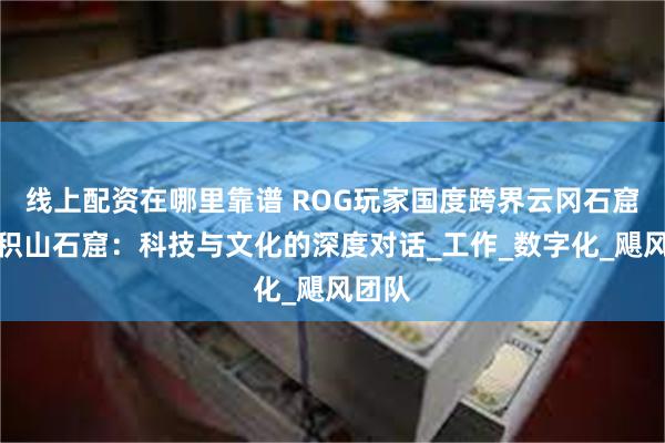 线上配资在哪里靠谱 ROG玩家国度跨界云冈石窟和麦积山石窟：科技与文化的深度对话_工作_数字化_飓风团队