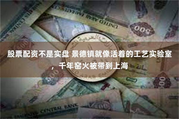 股票配资不是实盘 景德镇就像活着的工艺实验室，千年窑火被带到上海