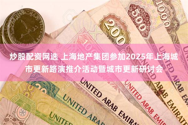 炒股配资网选 上海地产集团参加2025年上海城市更新路演推介活动暨城市更新研讨会