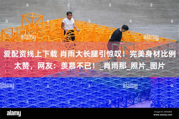 爱配资线上下载 肖雨大长腿引惊叹！完美身材比例太赞，网友：羡慕不已！_肖雨那_照片_图片
