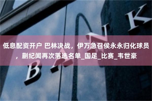 低息配资开户 巴林决战，伊万急召侯永永归化球员，蒯纪闻再次落选名单_国足_比赛_韦世豪