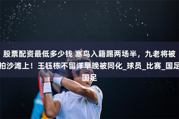 股票配资最低多少钱 塞鸟入籍踢两场半，九老将被拍沙滩上！王钰栋不留洋早晚被同化_球员_比赛_国足