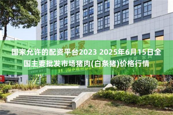 国家允许的配资平台2023 2025年6月15日全国主要批发市场猪肉(白条猪)价格行情