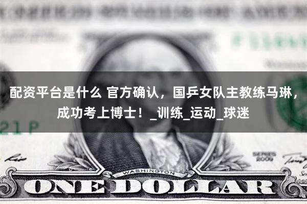 配资平台是什么 官方确认，国乒女队主教练马琳，成功考上博士！_训练_运动_球迷