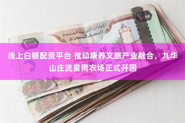 线上白银配资平台 推动康养文旅产业融合，九华山庄流星雨农场正式开园