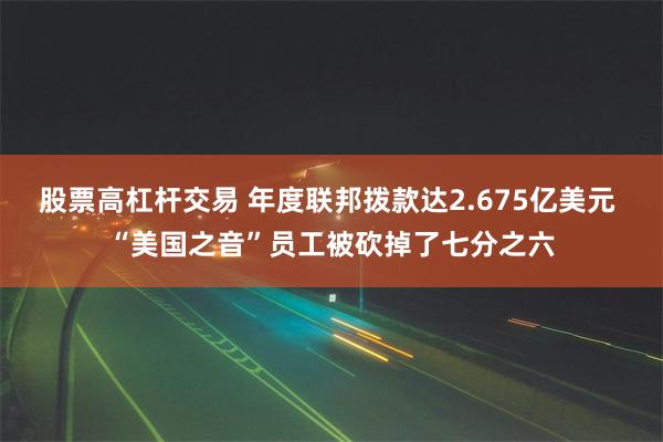 股票高杠杆交易 年度联邦拨款达2.675亿美元 “美国之音”员工被砍掉了七分之六