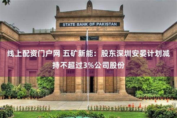 线上配资门户网 五矿新能：股东深圳安晏计划减持不超过3%公司股份