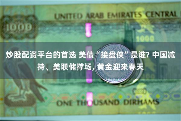 炒股配资平台的首选 美债“接盘侠”是谁? 中国减持、美联储撑场, 黄金迎来春天