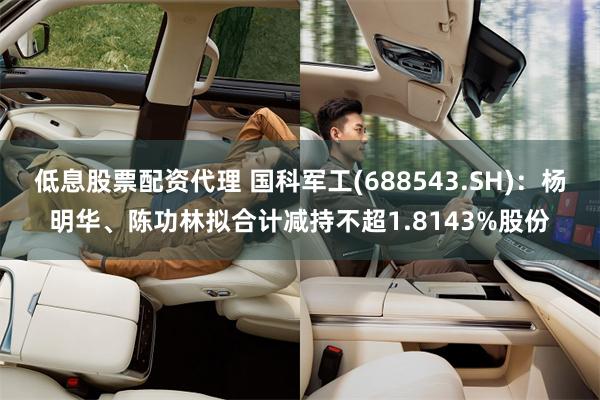 低息股票配资代理 国科军工(688543.SH)：杨明华、陈功林拟合计减持不超1.8143%股份
