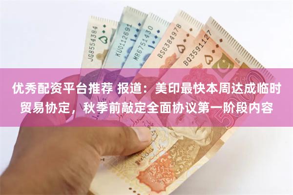 优秀配资平台推荐 报道：美印最快本周达成临时贸易协定，秋季前敲定全面协议第一阶段内容