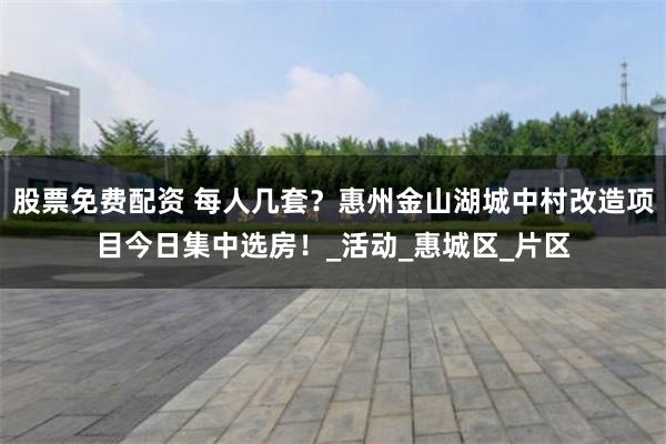 股票免费配资 每人几套？惠州金山湖城中村改造项目今日集中选房！_活动_惠城区_片区