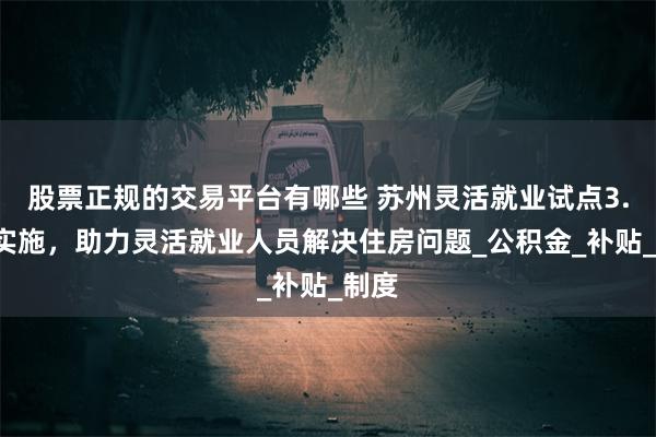 股票正规的交易平台有哪些 苏州灵活就业试点3.0版实施，助力灵活就业人员解决住房问题_公积金_补贴_制度