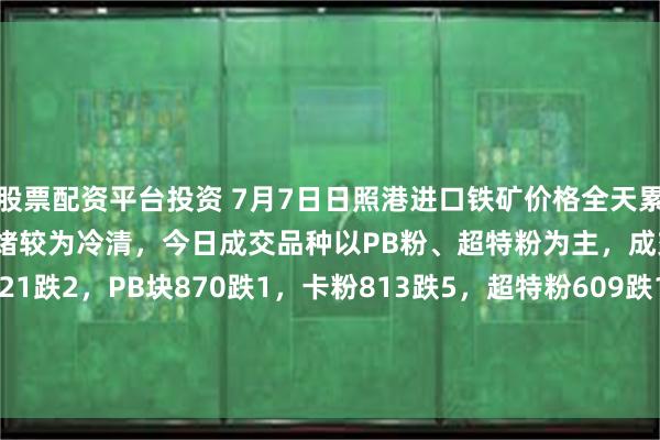 股票配资平台投资 7月7日日照港进口铁矿价格全天累计下跌1-5。市场交投情绪较为冷清，今日成交品种以PB粉、超特粉为主，成交较少。现PB粉721跌2，PB块870跌1，卡粉813跌5，超特粉609跌1，58.5%SP10粉651跌2，48.5%榕海烘干镍铁矿385平。(对比前一工作日晚间价格；单位：元/湿吨)