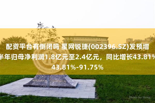 配资平台有倒闭吗 星网锐捷(002396.SZ)发预增，预计上半年归母净利润1.8亿元至2.4亿元，同比增长43.81%-91.75%