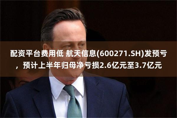 配资平台费用低 航天信息(600271.SH)发预亏，预计上半年归母净亏损2.6亿元至3.7亿元
